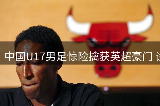 中国U17男足惊险擒获英超豪门 读秒绝杀演绎青春风暴