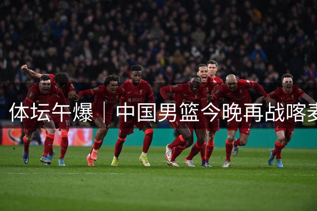 体坛午爆｜中国男篮今晚再战喀麦隆，威少在自由市场无人问津