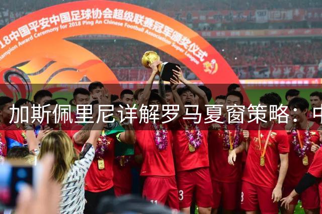 加斯佩里尼详解罗马夏窗策略：中场不补强 前场锁定两新援