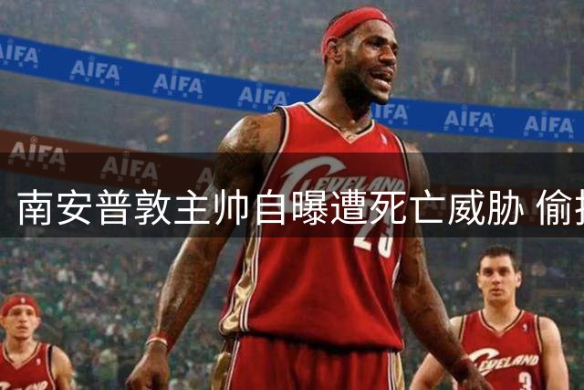 南安普敦主帅自曝遭死亡威胁 偷拍门事件引发连锁危机
