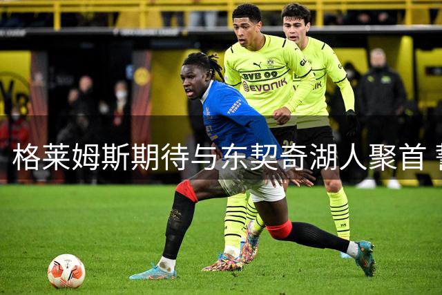 格莱姆斯期待与东契奇湖人聚首 誓言弥补达拉斯未完成事业