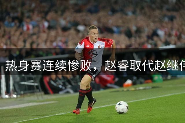 热身赛连续惨败，赵睿取代赵继伟，郭士强不要再执迷不悟了