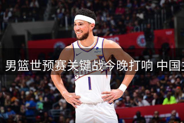 男篮世预赛关键战今晚打响 中国主场迎战黎巴嫩争夺出线权