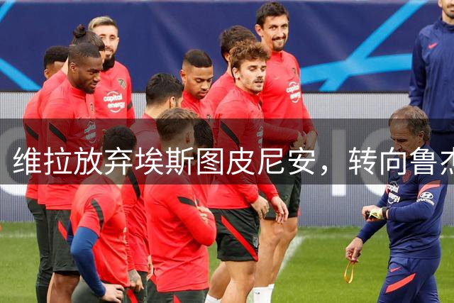 维拉放弃埃斯图皮尼安，转向鲁杰里引发引援策略变动