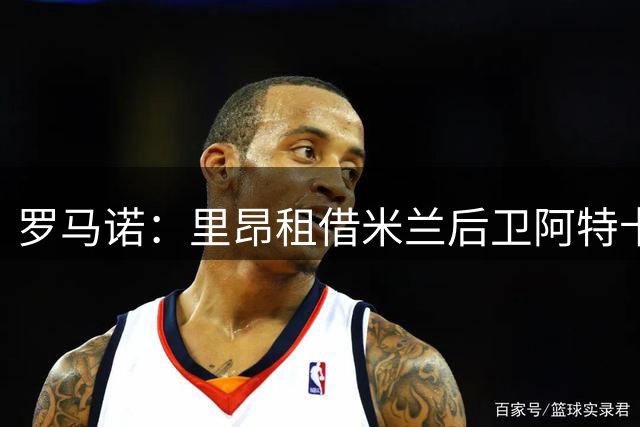 罗马诺：里昂租借米兰后卫阿特卡梅达协议，将承担球员全额薪水