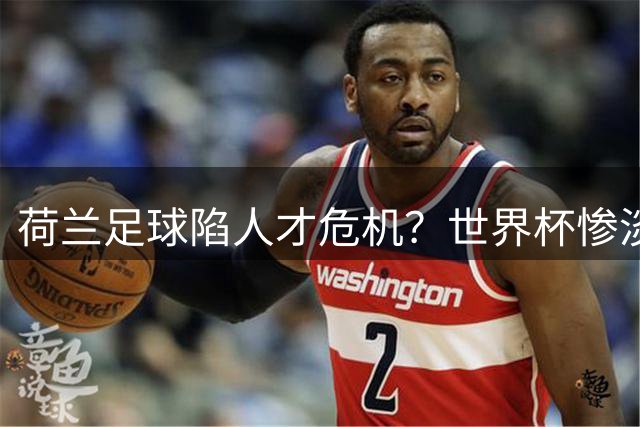 荷兰足球陷人才危机？世界杯惨淡表现暴露青训体系深层问题