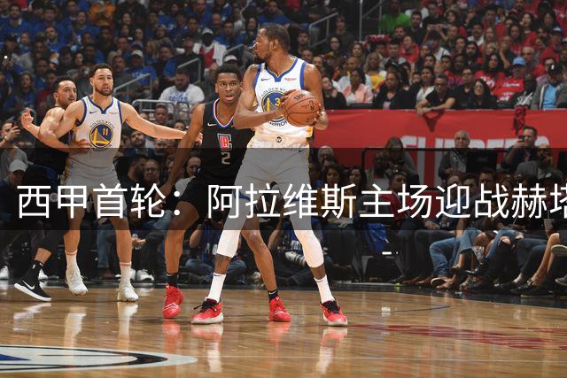 西甲首轮：阿拉维斯主场迎战赫塔费，双方首发阵容公布