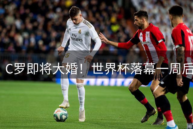 C罗即将大婚！世界杯落幕一周后迎人生新篇章