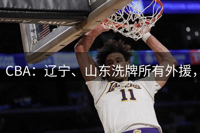 CBA：辽宁、山东洗牌所有外援，徐杰锁定顶薪，王哲林后悔没前往NBA，中国男篮排名再次下降