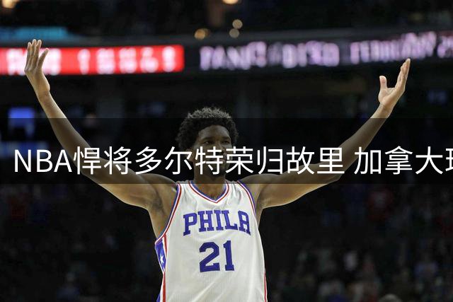 NBA悍将多尔特荣归故里 加拿大球迷热情迎接引热议